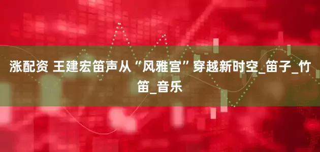 涨配资 王建宏笛声从“风雅宫”穿越新时空_笛子_竹笛_音乐
