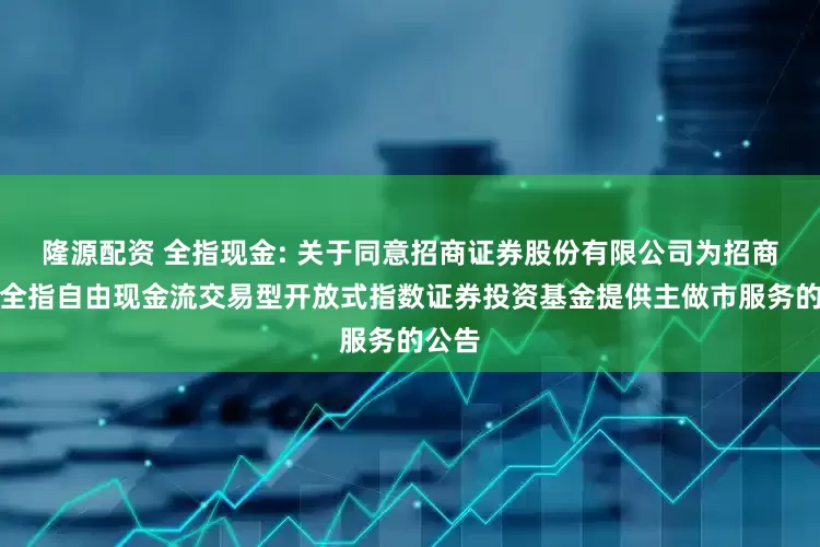 隆源配资 全指现金: 关于同意招商证券股份有限公司为招商中证全指自由现金流交易型开放式指数证券投资基金提供主做市服务的公告