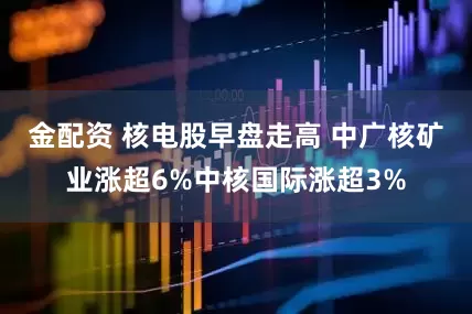 金配资 核电股早盘走高 中广核矿业涨超6%中核国际涨超3%
