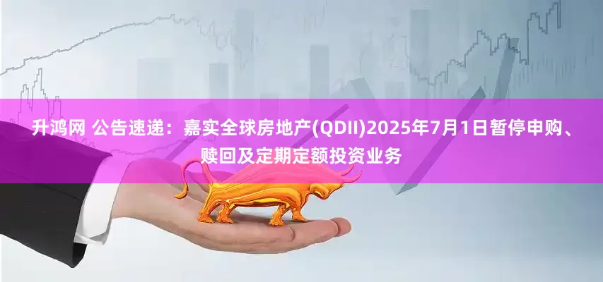升鸿网 公告速递：嘉实全球房地产(QDII)2025年7月1日暂停申购、赎回及定期定额投资业务