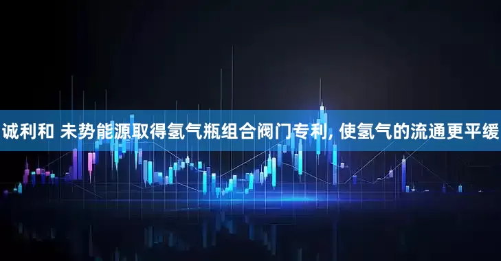 诚利和 未势能源取得氢气瓶组合阀门专利, 使氢气的流通更平缓