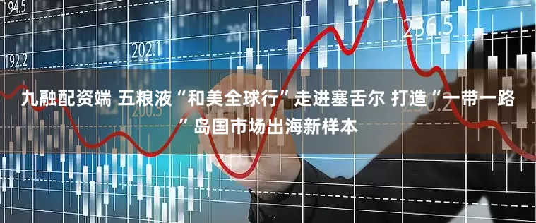 九融配资端 五粮液“和美全球行”走进塞舌尔 打造“一带一路”岛国市场出海新样本