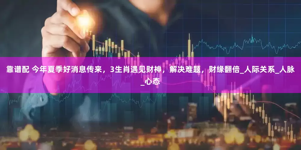 靠谱配 今年夏季好消息传来，3生肖遇见财神，解决难题，财缘翻倍_人际关系_人脉_心态