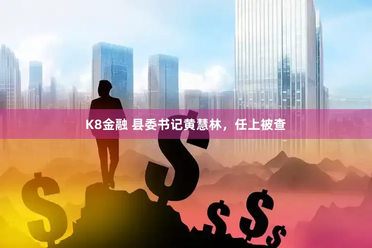 K8金融 县委书记黄慧林，任上被查