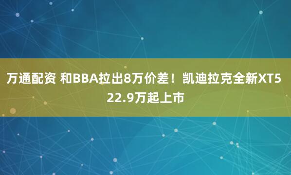 万通配资 和BBA拉出8万价差！凯迪拉克全新XT5 22.9万起上市
