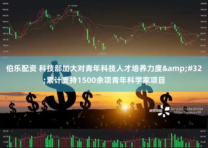 伯乐配资 科技部加大对青年科技人才培养力度&#32;累计支持1500余项青年科学家项目