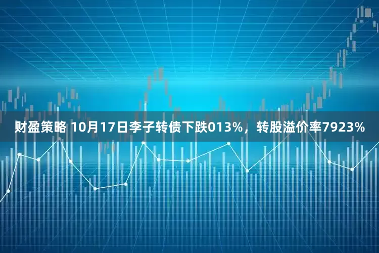 财盈策略 10月17日李子转债下跌013%，转股溢价率7923%